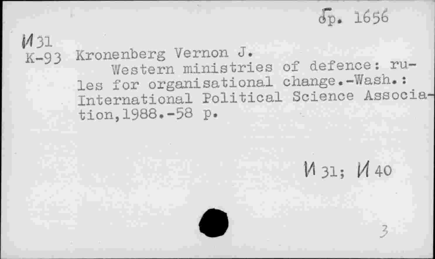 ﻿Op. 1656
H 31
K-93
Krone rib erg Vernon J •
Western ministries of defence: rules for organisational change.-Wash.: International Political Science Associa tion,1988.-58 p.
VI 31; M 40